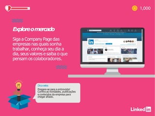 Exploreomercado
Siga a Company Page das
empresas nas quais sonha
trabalhar, conheça seu dia a
dia, seus valores e saiba o que
pensam os colaboradores.
Dica extra:
Prepare-se para a entrevista!
Confira as novidades, publicações
e conteúdos da empresa para
chegar afiado.
 