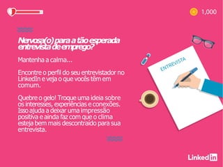Nervosa(o)paraatãoesperada
entrevistadeemprego?
Mantenha a calma...
Encontre o perfil do seu entrevistador no
LinkedIn e veja o que vocês têm em
comum.
Quebre o gelo! Troque uma ideia sobre
os interesses, experiências e conexões.
Isso ajuda a deixar uma impressão
positiva e ainda faz com que o clima
esteja bem mais descontraído para sua
entrevista.
 
