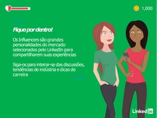 Fiquepordentro!
Os Influencers são grandes
personalidades do mercado
selecionados pelo LinkedIn para
compartilharem suas experiências
Siga-os para inteirar-se das discussões,
tendências de indústria e dicas de
carreira
 