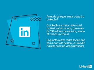 Antes de qualquer coisa, o que é o
LinkedIn?
OLinkedIn é a maior rede social
profissional do mundo, com mais
de 530milhões de usuários, sendo
31milhões no Brasil.
Enquanto outras redes sociais são
para a sua vida pessoal, o LinkedIn
é a rede para sua vida profissional.
 