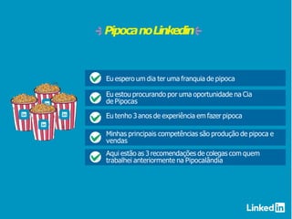 Eu espero um dia ter uma franquia de pipoca
Eu estou procurando por uma oportunidade na Cia
de Pipocas
Eu tenho 3 anos de experiência em fazer pipoca
Minhas principais competências são produção de pipoca e
vendas
Aqui estão as 3 recomendações de colegas com quem
trabalhei anteriormente na Pipocalândia
PipocanoLinkedin
 