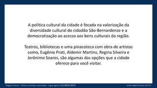 A política cultural da cidade é focada na valorização da
diversidade cultural do cidadão São-Bernardense e a
democratização ao acesso aos bens culturais da região.
Teatros, bibliotecas e uma pinacoteca com obra de artistas
como, Eugênio Prati, Aldemir Martins, Regina Silveira e
Jerônimo Soares, são algumas das opções que a cidade
oferece para você visitar.
www.rogeriohouse.com.brRogério House - Todos os direitos reservados - Ligue agora: (11) 98255-8370
 