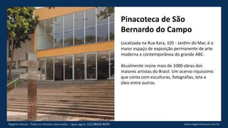 Pinacoteca de São
Bernardo do Campo
Localizada na Rua Kara, 105 - Jardim do Mar, é o
maior espaço de exposição permanente de arte
moderna e contemporânea do grande ABC.
Atualmente reúne mais de 1000 obras dos
maiores artistas do Brasil. Um acervo riquíssimo
que conta com esculturas, fotografias, tela a
óleo entre outros.
www.rogeriohouse.com.brRogério House - Todos os direitos reservados - Ligue agora: (11) 98255-8370
 