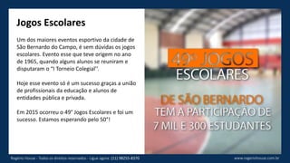 Jogos Escolares
Um dos maiores eventos esportivo da cidade de
São Bernardo do Campo, é sem dúvidas os jogos
escolares. Evento esse que teve origem no ano
de 1965, quando alguns alunos se reuniram e
disputaram o “I Torneio Colegial’’.
Hoje esse evento só é um sucesso graças a união
de profissionais da educação e alunos de
entidades pública e privada.
Em 2015 ocorreu o 49° Jogos Escolares e foi um
sucesso. Estamos esperando pelo 50°!
www.rogeriohouse.com.brRogério House - Todos os direitos reservados - Ligue agora: (11) 98255-8370
 
