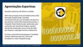 Agremiações Esportivas
Atrações esportivas não faltam na cidade.
Além dos principais times de futebol como o São
Bernardo Futebol Clube, chamado
carinhosamente por seus torcedores de Bernô e
que disputa a série A do campeonato paulista, e
o Esporte Clube São Bernardo, conhecido como
cachorrão, que atualmente disputa a quarta
divisão do campeonato, temos times de vôlei,
que disputa a superliga Feminina e Masculina.
Os times universitários de basquete e handebol
também não ficam para traz. O time de
handebol é o maior campeão da liga.
www.rogeriohouse.com.brRogério House - Todos os direitos reservados - Ligue agora: (11) 98255-8370
 