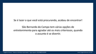 Se é lazer o que você está procurando, acabou de encontrar!
São Bernardo do Campo tem várias opções de
entretenimento para agradar até os mais criteriosos, quando
o assunto é se divertir.
www.rogeriohouse.com.brRogério House - Todos os direitos reservados - Ligue agora: (11) 98255-8370
 