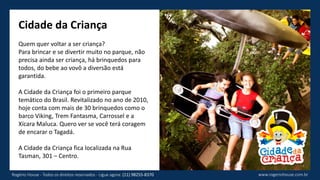 Cidade da Criança
Quem quer voltar a ser criança?
Para brincar e se divertir muito no parque, não
precisa ainda ser criança, há brinquedos para
todos, do bebe ao vovô a diversão está
garantida.
A Cidade da Criança foi o primeiro parque
temático do Brasil. Revitalizado no ano de 2010,
hoje conta com mais de 30 brinquedos como o
barco Viking, Trem Fantasma, Carrossel e a
Xícara Maluca. Quero ver se você terá coragem
de encarar o Tagadá.
A Cidade da Criança fica localizada na Rua
Tasman, 301 – Centro.
www.rogeriohouse.com.brRogério House - Todos os direitos reservados - Ligue agora: (11) 98255-8370
 