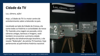 Cidade da TV
Luz, câmera, ação!
Hoje, a Cidade da TV é o maior centro de
entretenimento sobre a televisão no país.
Localizada ao lado da Cidade da Criança, ela
conta todas as histórias e curiosidades da nossa
TV. Fazendo uma viagem ao passado, entre
câmeras antigas, bonecos e imagens, você
também irá encontrar a primeira cidade
cenográfica da teledramaturgia brasileira, a da
novela “Redenção”, da extinta TV Excelsior, hoje
pertencente ao patrimônio histórico nacional.
www.rogeriohouse.com.brRogério House - Todos os direitos reservados - Ligue agora: (11) 98255-8370
 