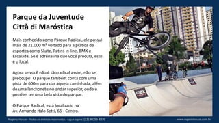 Parque da Juventude
Città di Maróstica
Mais conhecido como Parque Radical, ele possui
mais de 21.000 m² voltado para a prática de
esportes como Skate, Patins in line, BMX e
Escalada. Se é adrenalina que você procura, este
é o local.
Agora se você não é tão radical assim, não se
preocupe! O parque também conta com uma
pista de 600m para dar aquela caminhada, além
de uma lanchonete no andar superior, onde é
possível ter uma bela vista do parque.
O Parque Radical, está localizado na
Av. Armando Ítalo Setti, 65 - Centro.
www.rogeriohouse.com.brRogério House - Todos os direitos reservados - Ligue agora: (11) 98255-8370
 