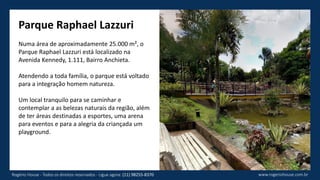 Parque Raphael Lazzuri
Numa área de aproximadamente 25.000 m², o
Parque Raphael Lazzuri está localizado na
Avenida Kennedy, 1.111, Bairro Anchieta.
Atendendo a toda família, o parque está voltado
para a integração homem natureza.
Um local tranquilo para se caminhar e
contemplar a as belezas naturais da região, além
de ter áreas destinadas a esportes, uma arena
para eventos e para a alegria da criançada um
playground.
www.rogeriohouse.com.brRogério House - Todos os direitos reservados - Ligue agora: (11) 98255-8370
 