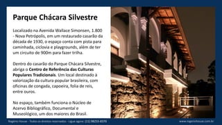 Parque Chácara Silvestre
Localizado na Avenida Wallace Simonsen, 1.800
- Nova Petrópolis, em um restaurado casarão da
década de 1930, o espaço conta com pista para
caminhada, ciclovia e playgrounds, além de ter
um circuito de 900m para fazer trilha.
Dentro do casarão do Parque Chácara Silvestre,
abriga o Centro de Referência das Culturas
Populares Tradicionais. Um local destinado à
valorização da cultura popular brasileira, com
oficinas de congada, capoeira, folia de reis,
entre ouros.
No espaço, também funciona o Núcleo de
Acervo Bibliográfico, Documental e
Museológico, um dos maiores do Brasil.
www.rogeriohouse.com.brRogério House - Todos os direitos reservados - Ligue agora: (11) 98255-8370
 