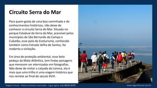 Circuito Serra do Mar
Para quem gosta de uma boa caminhada e de
conhecimentos históricos, não deixe de
conhecer o circuito Serra do Mar. Situada no
parque Estadual da Serra do Mar, acessível pelos
municípios de São Bernardo do Campo e
Cubatão, esse polo do Ecoturismo, conhecido
também como Estrada Velha de Santos, foi
reaberta a visitação.
Em área de proteção ambiental, esse belo
pedaço da Mata Atlântica, tem lindas paisagens
que merecem ser eternizadas em fotografias.
Não deixe de visitar a calçada do Lorena, ela é
mais que uma trilha é uma viagem histórica que
nos remete ao final do século XVIII.
www.rogeriohouse.com.brRogério House - Todos os direitos reservados - Ligue agora: (11) 98255-8370
 