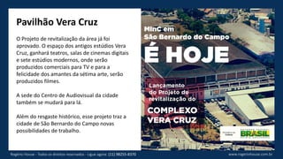 Pavilhão Vera Cruz
O Projeto de revitalização da área já foi
aprovado. O espaço dos antigos estúdios Vera
Cruz, ganhará teatros, salas de cinemas digitais
e sete estúdios modernos, onde serão
produzidos comerciais para TV e para a
felicidade dos amantes da sétima arte, serão
produzidos filmes.
A sede do Centro de Audiovisual da cidade
também se mudará para lá.
Além do resgaste histórico, esse projeto traz a
cidade de São Bernardo do Campo novas
possibilidades de trabalho.
www.rogeriohouse.com.brRogério House - Todos os direitos reservados - Ligue agora: (11) 98255-8370
 