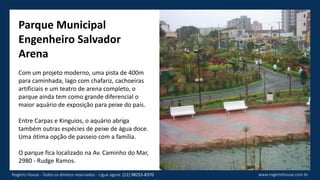 Parque Municipal
Engenheiro Salvador
Arena
Com um projeto moderno, uma pista de 400m
para caminhada, lago com chafariz, cachoeiras
artificiais e um teatro de arena completo, o
parque ainda tem como grande diferencial o
maior aquário de exposição para peixe do país.
Entre Carpas e Kinguios, o aquário abriga
também outras espécies de peixe de água doce.
Uma ótima opção de passeio com a família.
O parque fica localizado na Av. Caminho do Mar,
2980 - Rudge Ramos.
www.rogeriohouse.com.brRogério House - Todos os direitos reservados - Ligue agora: (11) 98255-8370
 
