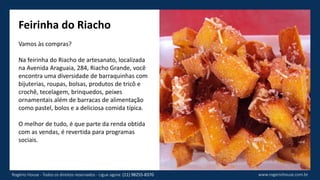 Feirinha do Riacho
Vamos às compras?
Na feirinha do Riacho de artesanato, localizada
na Avenida Araguaia, 284, Riacho Grande, você
encontra uma diversidade de barraquinhas com
bijuterias, roupas, bolsas, produtos de tricô e
crochê, tecelagem, brinquedos, peixes
ornamentais além de barracas de alimentação
como pastel, bolos e a deliciosa comida típica.
O melhor de tudo, é que parte da renda obtida
com as vendas, é revertida para programas
sociais.
www.rogeriohouse.com.brRogério House - Todos os direitos reservados - Ligue agora: (11) 98255-8370
 