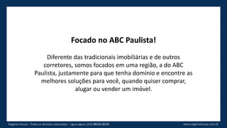 Focado no ABC Paulista!
Diferente das tradicionais imobiliárias e de outros
corretores, somos focados em uma região, a do ABC
Paulista, justamente para que tenha domínio e encontre as
melhores soluções para você, quando quiser comprar,
alugar ou vender um imóvel.
www.rogeriohouse.com.brRogério House - Todos os direitos reservados - Ligue agora: (11) 98255-8370
 