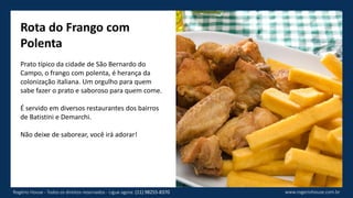 Rota do Frango com
Polenta
Prato típico da cidade de São Bernardo do
Campo, o frango com polenta, é herança da
colonização italiana. Um orgulho para quem
sabe fazer o prato e saboroso para quem come.
É servido em diversos restaurantes dos bairros
de Batistini e Demarchi.
Não deixe de saborear, você irá adorar!
www.rogeriohouse.com.brRogério House - Todos os direitos reservados - Ligue agora: (11) 98255-8370
 