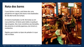 Rota dos bares
E para fechar a noite, você deve dar uma
paradinha em alguns dos bares mais badalados
de São Bernardo do Campo.
A maioria localizados na AV. Kennedy ou em
ruas próximas, há bares para todos e qualquer
tipo de gosto. Dos mais romântico aos Karaokês,
das pizzarias à comida japonesa, da mineira à
nordestina.
Opções para todos os tipos de paladar é o que
não irá faltar.
www.rogeriohouse.com.brRogério House - Todos os direitos reservados - Ligue agora: (11) 98255-8370
 