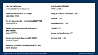 Site da Prefeitura
www.saobernardo.sp.gov.br
Terminal Rodoviário João Setti
(11) 4124-7750
Rodovias Anchieta – Imigrantes (ECOVIAS)
0800-197878
Rodovias Anhanguera - Bandeirantes
(AUTOBAN)
0800-555550
Rodovias Castelo Branco (VIA OESTE)
0800-7015555
Rodovia Presidente Dutra (NOVADUTRA)
0800-173536
www.rogeriohouse.com.brRogério House - Todos os direitos reservados - Ligue agora: (11) 98255-8370
RODOANEL (SPMAR)
0800-7748877
Disque Direitos Humanos - 100
Procon - 151
Polícia Militar - 190
SAMU - 192
Corpo de Bombeiros - 193
Defesa Civil - 199
 