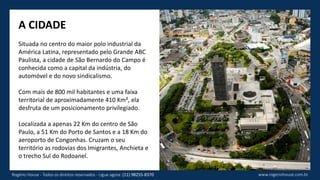 www.rogeriohouse.com.brRogério House - Todos os direitos reservados - Ligue agora: (11) 98255-8370
A CIDADE
Situada no centro do maior polo industrial da
América Latina, representado pelo Grande ABC
Paulista, a cidade de São Bernardo do Campo é
conhecida como a capital da indústria, do
automóvel e do novo sindicalismo.
Com mais de 800 mil habitantes e uma faixa
territorial de aproximadamente 410 Km², ela
desfruta de um posicionamento privilegiado.
Localizada a apenas 22 Km do centro de São
Paulo, a 51 Km do Porto de Santos e a 18 Km do
aeroporto de Congonhas. Cruzam o seu
território as rodovias dos Imigrantes, Anchieta e
o trecho Sul do Rodoanel.
 