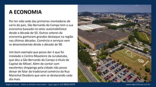 A ECONOMIA
Por ter sido sede das primeiras montadoras de
carro do país, São Bernardo do Campo tem a sua
economia baseada no setor automobilístico
desde a década de 50. Outros setores da
economia ganharam grandes destaque na região
nas últimas décadas. Comércio e serviços vem
se desenvolvendo desde a década de 90.
Um bom exemplo que posso dar é que foi
instalado o Centro Moveleiro da Jurubatuba,
que deu a São Bernardo do Campo o título de
Capital do Móvel. Além de contar com
excelentes shoppings pela cidade não posso
deixar de falar do tradicional comércio da Rua
Marechal Deodoro que vem se destacando cada
dia mais.
www.rogeriohouse.com.brRogério House - Todos os direitos reservados - Ligue agora: (11) 98255-8370
 