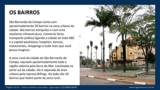 OS BAIRROS
São Bernardo do Campo conta com
aproximadamente 50 bairros na zona urbana da
cidade. São bairros tranquilos e com uma
excelente infraestrutura. Comércio farto,
transporte público ligando a cidade ao todo ABC
e a capital paulistana, hospitais, bancos,
restaurantes, shoppings e tudo mais que você
possa imaginar.
A zona rural da cidade de São Bernardo do
Campo, equivale aproximadamente toda a
região coberta pela Serra do Mar. Localizada na
parte sul da cidade, ela é separada da área
urbana pela represa Billings. Ao todo são 10
bairros que fazem parte da zona rural.
www.rogeriohouse.com.brRogério House - Todos os direitos reservados - Ligue agora: (11) 98255-8370
 