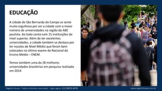 EDUCAÇÃO
A cidade de São Bernardo do Campo se sente
muito orgulhosa por ser a cidade com o maior
número de universidades na região do ABC
paulista. Ao todo conta com 15 instituições de
nível superior. Além de ter excelentes
universidades, a cidade também se destaca por
ter escolas de Nível Médio que foram bem
colocadas no último exame do Nacional do
Ensino Médio – ENEM.
Temos também uma da 18 melhores
universidades brasileiras em pesquisa realizada
em 2014
www.rogeriohouse.com.brRogério House - Todos os direitos reservados - Ligue agora: (11) 98255-8370
 