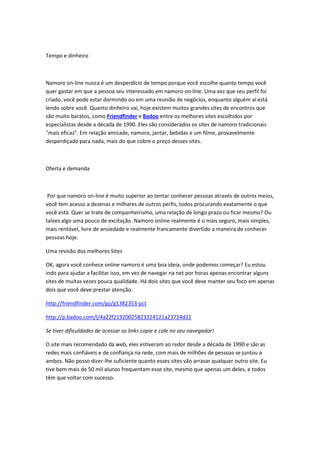 Tempo e dinheiro



Namoro on-line nunca é um desperdício de tempo porque você escolhe quanto tempo você
quer gastar em que a pessoa seu interessado em namoro on-line. Uma vez que seu perfil foi
criado, você pode estar dormindo ou em uma reunião de negócios, enquanto alguém aí está
lendo sobre você. Quanto dinheiro vai, hoje existem muitos grandes sites de encontros que
são muito baratos, como Friendfinder e Badoo entre os melhores sites escolhidos por
especialistas desde a década de 1990. Eles são considerados os sites de namoro tradicionais
"mais eficaz". Em relação amizade, namoro, jantar, bebidas e um filme, provavelmente
desperdiçado para nada, mais do que cobre o preço desses sites.



Oferta e demanda



 Por que namoro on-line é muito superior ao tentar conhecer pessoas através de outros meios,
você tem acesso a dezenas e milhares de outros perfis, todos procurando exatamente o que
você está. Quer se trate de companheirismo, uma relação de longo prazo ou ficar mesmo? Ou
talvez algo uma pouco de excitação. Namoro online realmente é o mais seguro, mais simples,
mais rentável, livre de ansiedade e realmente francamente divertido a maneira de conhecer
pessoas hoje.

Uma revisão dos melhores Sites

OK, agora você conhece online namoro é uma boa ideia, onde podemos começar? Eu estou
indo para ajudar a facilitar isso, em vez de navegar na net por horas apenas encontrar alguns
sites de muitas vezes pouca qualidade. Há dois sites que você deve manter seu foco em apenas
dois que você deve prestar atenção.

http://friendfinder.com/go/g1382353-pct

http://p.badoo.com/l/4a22f21920025823324121a23724d21

Se tiver dificuldades de acessar os links copie e cole no seu navegador!

O site mais recomendado da web, eles estiveram ao redor desde a década de 1990 e são as
redes mais confiáveis e de confiança na rede, com mais de milhões de pessoas se juntou a
ambos. Não posso dizer-lhe suficiente quanto esses sites vão arrasar qualquer outro site. Eu
tive bem mais de 50 mil alunos frequentam esse site, mesmo que apenas um deles, e todos
têm que voltar com sucesso.
 