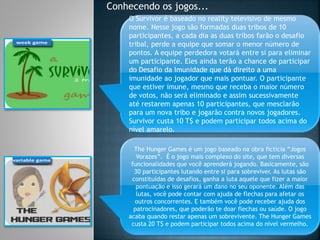 Conhecendo os jogos...
O Survivor é baseado no reality televisivo de mesmo
nome. Nesse jogo são formadas duas tribos de 10
participantes, a cada dia as duas tribos farão o desafio
tribal, perde a equipe que somar o menor número de
pontos. A equipe perdedora votará entre si para eliminar
um participante. Eles ainda terão a chance de participar
do Desafio da Imunidade que dá direito a uma
imunidade ao jogador que mais pontuar. O participante
que estiver imune, mesmo que receba o maior número
de votos, não será eliminado e assim sucessivamente
até restarem apenas 10 participantes, que mesclarão
para um nova tribo e jogarão contra novos jogadores.
Survivor custa 10 T$ e podem participar todos acima do
nível amarelo.
The Hunger Games é um jogo baseado na obra fictícia “Jogos
Vorazes”. É o jogo mais complexo do site, que tem diversas
funcionalidades que você aprenderá jogando. Basicamente, são
30 participantes lutando entre si para sobreviver. As lutas são
constituídas de desafios, ganha a luta aquele que fizer a maior
pontuação e isso gerará um dano no seu oponente. Além das
lutas, você pode contar com ajuda de flechas para afetar os
outros concorrentes. E também você pode receber ajuda dos
patrocinadores, que poderão te doar flechas ou saúde. O jogo
acaba quando restar apenas um sobrevivente. The Hunger Games
custa 20 T$ e podem participar todos acima do nível vermelho.
 