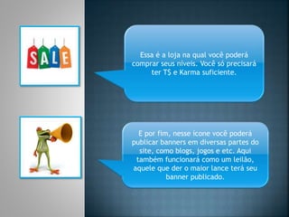 Essa é a loja na qual você poderá
comprar seus níveis. Você só precisará
ter T$ e Karma suficiente.
E por fim, nesse ícone você poderá
publicar banners em diversas partes do
site, como blogs, jogos e etc. Aqui
também funcionará como um leilão,
aquele que der o maior lance terá seu
banner publicado.
 
