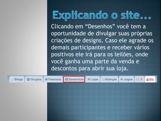 Clicando em “Desenhos” você tem a
oportunidade de divulgar suas próprias
criações de designs. Caso ele agrade os
demais participantes e receber vários
positivos ele irá para os leilões, onde
você ganha uma parte da venda e
descontos para abrir sua loja.
 