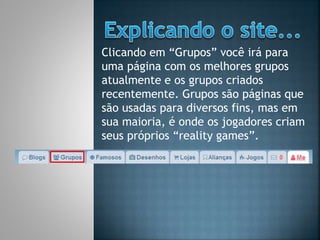 Clicando em “Grupos” você irá para
uma página com os melhores grupos
atualmente e os grupos criados
recentemente. Grupos são páginas que
são usadas para diversos fins, mas em
sua maioria, é onde os jogadores criam
seus próprios “reality games”.
 