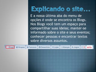 E a nossa última aba do menu de
opções é onde se encontra os Blogs.
Nos Blogs você tem um espaço para
compartilhar suas ideias; manter-se
informado sobre o site e seus eventos;
conhecer pessoas e encontrar textos
sobre diversos assuntos.
 