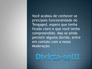 Você acabou de conhecer as
principais funcionalidade do
Tengaged, espero que tenha
ficado claro e que você tenha
compreendido. Mas se ainda
persistir alguma dúvida, entre
em contato com a nossa
Moderação.
 