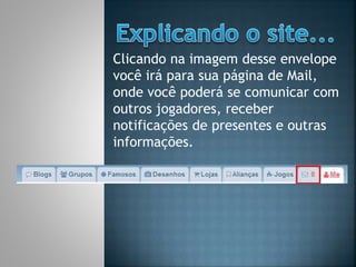 Clicando na imagem desse envelope
você irá para sua página de Mail,
onde você poderá se comunicar com
outros jogadores, receber
notificações de presentes e outras
informações.
 