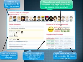 Esse são os
participantes do
Stars da semana
Clicando aqui você poderá se
inscrever nos jogos disponíveis,
de acordo com seu nível
Essas são as últimas
mensagens postadas
nos jogos
Aqui aparecem os jogos
que estão aguardando
participantes para
começarem
Após esse espaço são
os jogos que já estão
completos
 