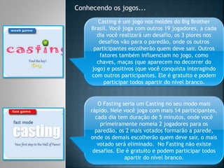 Conhecendo os jogos...
Casting é um jogo nos moldes do Big Brother
Brasil. Você joga com outros 19 jogadores, a cada
dia você realizará um desafio, os 3 piores nos
desafios vão para o paredão, onde os outros
participantes escolherão quem deve sair. Outros
fatores também influenciam no jogo, como
chaves, maças (que aparecem no decorrer do
jogo) e positivos (que você conquista interagindo
com outros participantes. Ele é gratuito e podem
participar todos apartir do nível branco.
O Fasting seria um Casting no seu modo mais
rápido. Nele você joga com mais 14 participantes,
cada dia tem duração de 5 minutos, onde você
primeiramente nomeia 2 jogadores para os
paredão, os 2 mais votados formarão a parede,
onde os demais escolherão quem deve sair, o mais
votado será eliminado. No Fasting não existe
desafios. Ele é gratuito e podem participar todos
apartir do nível branco.
 