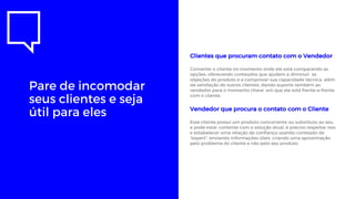 Pare de incomodar
seus clientes e seja
útil para eles
Clientes que procuram contato com o Vendedor
Converter o cliente no momento onde ele está comparando as
opções, oferecendo conteúdos que ajudem a diminuir as
objeções do produto e a comprovar sua capacidade técnica, além
da satisfação de outros clientes, dando suporte também ao
vendedor para o momento chave em que ele está frente-a-frente
com o cliente.
Vendedor que procura o contato com o Cliente
Esse cliente possui um produto concorrente ou substituto ao seu,
e pode estar contente com a solução atual, é preciso respeitar isso
e estabelecer uma relação de confiança usando conteúdo de
“expert”, enviando informações úteis, criando uma aproximação
pelo problema do cliente e não pelo seu produto.
 
