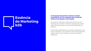 Essência
do Marketing
b2b
As empresas não ganham clientes, é preciso
conquistá-los em um ambiente que a cada dia
oferece mais opções e informações.
Os canais e métodos tradicionais de alcance de
mídia já não causam o mesmo impacto que antes,
além disso são caros e com grande dispersão de
público
É necessário estabelecer conversas verdadeiras com
bons conteúdos, que reforcem seu posicionamento,
gerem valor a seus clientes e criem sua própria
audiência
 