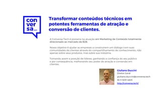 A Conversa Tech é pioneira na atuação em Marketing de Conteúdo totalmente
direcionado ao mercado de B2B.
Nosso objetivo é ajudar as empresas a construírem um diálogo com suas
comunidades de clientes através do compartilhamento de conhecimento, não
apenas sobre seus produtos, mas sobre sua indústria.
Tomando assim a posição de líderes, ganhando a confiança do seu público
e por consequência, melhorando seu poder de atração e conversão em
clientes.
Transformar conteúdos técnicos em
potentes ferramentas de atração e
conversão de clientes.
Diretor Geral
giuliano.duccini@conversa.tech
55 11 3031 4603
http://conversa.tech/
Giuliano Duccini
 