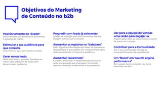 Objetivos do Marketing
de Conteúdo no b2b
Posicionamento de ”Expert”
Uma empresa que entende os problemas
e desafios do cliente
Estimular a sua audiência para
que consulte
Criar motivos para um simples contato
Gerar novos leads
Pedir para que as pessoas “levantem as
mãos” caso precisem de ajuda para
determinado problema
Dar para a equipe de Vendas
uma razão para engajar-se
Podem gerar valor ao cliente antes mesmo
de entrar em contato
Contribuir para a Comunidade
Dar a sua contribuição através do
compartilhamento de experiências
Um “Boost” em “search engine
performance"
Bem usado, bom conteúdo traz bons
resultados de SEO
Progredir com leads já existentes
Ajudar na evolução pelo funil de vendas até que
estejam prontos para comprar
Aumentar os registros no “database”
Pedir algumas informações em troca de conteúdos
de qualidade e que podem ser compartilhados pela
rede aumentando o impacto e audiência
Aumentar “awareness”
Colocar a empresa e o empresário/executivo no
radar das pessoas que interessam (incluindo
editores, analistas, investidores e os prospects)
 