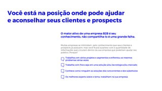 Trabalhou em vários projetos e segmentos e enfrentou os mesmos
problemas várias vezes
Trabalha com Foco seja em uma solução e/ou tecnologia e/ou mercado
Conhece como ninguém as soluções dos concorrentes e dos substitutos
Os melhores experts sobre o tema, trabalham na sua empresa
Você está na posição onde pode ajudar
e aconselhar seus clientes e prospects
Muitas empresas se intimidam pelo conhecimento que seus clientes e
prospects já possuem, mas você ficará surpreso com a quantidade de
informações que circulam dentro da sua empresa que poderiam ajudar seu
público. Porque?
O maior ativo de uma empresa B2B é seu
conhecimento, não compartilha-lo é uma grande falha.
 