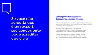 Se você não
acredita que
é um expert,
seu concorrente
pode acreditar
que ele é
Confiança Vende! Chegou a vez
de assumir a posição de liderança
Fale sobre os problemas, desafios e possíveis soluções, pois
isso mostra muito sobre como sua empresa lida com eles e
o tamanho do seu expertise.
Isso gera atração e confiança de empresas
e profissionais, e é claro, traz um dos valores mais
importantes para sua marca que é credibilidade.
Empresas hoje passivas, mesmo que em posição
de liderança, podem perder espaço por deixar que
seus concorrentes ocupem esse espaço de diálogo
e troca com o mercado.
 