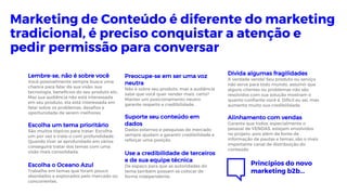 Lembre-se, não é sobre você
Você possivelmente sempre busca uma
chance para falar da sua visão, sua
tecnologia, benefícios do seu produto etc..
Mas sua audiência não está interessada
em seu produto, ela está interessada em
falar sobre os problemas, desafios e
oportunidade de serem melhores.
Escolha um tema prioritário
São muitos tópicos para tratar. Escolha
um por vez e trate-o com profundidade.
Quando tiver se aprofundado em vários
conseguirá tratar dos temas com uma
visão mais consolidada.
Escolha o Oceano Azul
Trabalhe em temas que foram pouco
abordados e explorados pelo mercado ou
concorrentes.
Preocupe-se em ser uma voz
neutra
Não é sobre seu produto, mas a audiência
sabe que você quer vender mais, certo?
Manter um posicionamento neutro
garante respeito e credibilidade.
Suporte seu conteúdo em
dados
Dados externos e pesquisas de mercado
sempre ajudam a garantir credibilidade e
reforçar uma posição.
Use a credibilidade de terceiros
e de sua equipe técnica
De espaço para que as autoridades do
tema também possam se colocar de
forma independente.
Divida algumas fragilidades
A verdade vende! Seu produto ou serviço
não serve para todo mundo, assumir que
alguns clientes ou problemas não são
resolvidos com sua solução mostram o
quanto confiante você é. Difícil eu sei, mas
aumenta muito sua credibilidade.
Alinhamento com vendas
Garanta que todos, especialmente o
pessoal de VENDAS, estejam envolvidos
no projeto, pois além de fonte de
informação de pautas e temas, são o mais
importante canal de distribuição do
conteúdo
Marketing de Conteúdo é diferente do marketing
tradicional, é preciso conquistar a atenção e
pedir permissão para conversar
Princípios do novo
marketing b2b...
 