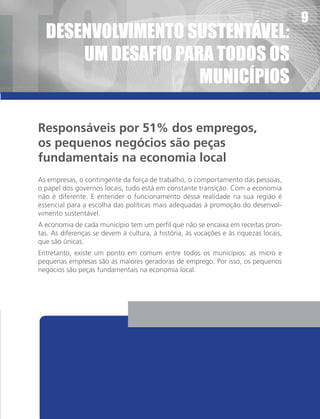 tOdOS
                                                                                       9
  deSenvOlvIMentO SUStentÁvel:
      UM deSaFIO paRa tOdOS OS
                    MUnIcÍpIOS

Responsáveis por 51% dos empregos,
os pequenos negócios são peças
fundamentais na economia local
As empresas, o contingente da força de trabalho, o comportamento das pessoas,
o papel dos governos locais, tudo está em constante transição. Com a economia
não é diferente. E entender o funcionamento dessa realidade na sua região é
essencial para a escolha das políticas mais adequadas à promoção do desenvol-
vimento sustentável.
A economia de cada município tem um perfil que não se encaixa em receitas pron-
tas. As diferenças se devem à cultura, à história, às vocações e às riquezas locais,
que são únicas.
Entretanto, existe um ponto em comum entre todos os municípios: as micro e
pequenas empresas são as maiores geradoras de emprego. Por isso, os pequenos
negócios são peças fundamentais na economia local.
 