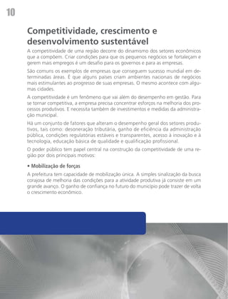 10
     Competitividade, crescimento e
     desenvolvimento sustentável
     A competitividade de uma região decorre do dinamismo dos setores econômicos
     que a compõem. Criar condições para que os pequenos negócios se fortaleçam e
     gerem mais empregos é um desafio para os governos e para as empresas.
     São comuns os exemplos de empresas que conseguem sucesso mundial em de-
     terminadas áreas. É que alguns países criam ambientes nacionais de negócios
     mais estimulantes ao progresso de suas empresas. O mesmo acontece com algu-
     mas cidades.
     A competitividade é um fenômeno que vai além do desempenho em gestão. Para
     se tornar competitiva, a empresa precisa concentrar esforços na melhoria dos pro-
     cessos produtivos. E necessita também de investimentos e medidas da administra-
     ção municipal.
     Há um conjunto de fatores que alteram o desempenho geral dos setores produ-
     tivos, tais como: desoneração tributária, ganho de eficiência da administração
     pública, condições regulatórias estáveis e transparentes, acesso à inovação e à
     tecnologia, educação básica de qualidade e qualificação profissional.
     O poder público tem papel central na construção da competitividade de uma re-
     gião por dois principais motivos:

     • Mobilização de forças
     A prefeitura tem capacidade de mobilização única. A simples sinalização da busca
     corajosa de melhoria das condições para a atividade produtiva já consiste em um
     grande avanço. O ganho de confiança no futuro do município pode trazer de volta
     o crescimento econômico.
 