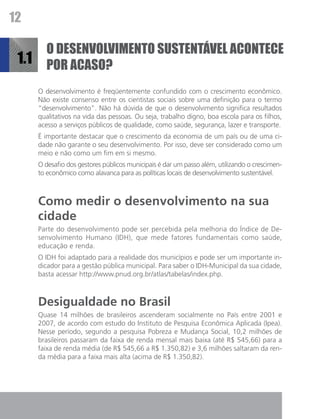12

          O desenvolvimento sustentável acontece
 1.1      por acaso?
       O desenvolvimento é freqüentemente confundido com o crescimento econômico.
       Não existe consenso entre os cientistas sociais sobre uma definição para o termo
       “desenvolvimento”. Não há dúvida de que o desenvolvimento significa resultados
       qualitativos na vida das pessoas. Ou seja, trabalho digno, boa escola para os filhos,
       acesso a serviços públicos de qualidade, como saúde, segurança, lazer e transporte.
       É importante destacar que o crescimento da economia de um país ou de uma ci-
       dade não garante o seu desenvolvimento. Por isso, deve ser considerado como um
       meio e não como um fim em si mesmo.
       O desafio dos gestores públicos municipais é dar um passo além, utilizando o crescimen-
       to econômico como alavanca para as políticas locais de desenvolvimento sustentável.



       Como medir o desenvolvimento na sua
       cidade
       Parte do desenvolvimento pode ser percebida pela melhoria do Índice de De-
       senvolvimento Humano (IDH), que mede fatores fundamentais como saúde,
       educação e renda.
       O IDH foi adaptado para a realidade dos municípios e pode ser um importante in-
       dicador para a gestão pública municipal. Para saber o IDH-Municipal da sua cidade,
       basta acessar http://www.pnud.org.br/atlas/tabelas/index.php.



       Desigualdade no Brasil
       Quase 14 milhões de brasileiros ascenderam socialmente no País entre 2001 e
       2007, de acordo com estudo do Instituto de Pesquisa Econômica Aplicada (Ipea).
       Nesse período, segundo a pesquisa Pobreza e Mudança Social, 10,2 milhões de
       brasileiros passaram da faixa de renda mensal mais baixa (até R$ 545,66) para a
       faixa de renda média (de R$ 545,66 a R$ 1.350,82) e 3,6 milhões saltaram da ren-
       da média para a faixa mais alta (acima de R$ 1.350,82).
 