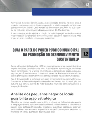 13



Nem tudo é motivo de comemoração. A concentração de renda no Brasil ainda é
uma das maiores do mundo. Entre a população brasileira ocupada, os 10% mais
pobres detiveram apenas 1,1% do total de rendimentos em 2007. Na outra pon-
ta, os 10% mais bem remunerados concentraram 43,2% da renda.
A desconcentração de renda e a criação de mais empregos estão diretamente
relacionadas ao surgimento e à consolidação dos pequenos negócios locais. Mais
empresas, mais e melhores empregos, mais renda.




 Qual o papel do poder público municipal
       na promoção do desenvolvimento                                                   1.2
                           sustentável?
Desde a Constituição Federal de 1988, os municípios assumiram mais atribuições e
responsabilidades. Durante muitos anos, os esforços das administrações municipais
foram concentrados na urgência em melhorar as condições de saúde, educação,
segurança e infra-estrutura nas cidades e na zona rural. Portanto, é recente a inclu-
são da promoção do desenvolvimento como prioridade na agenda municipalista.
Não é demais repetir: a prefeitura tem papel preponderante no desenvolvimento.
Garantir um ambiente de negócios adequado transforma a vida do município. Um
trabalho que começa dentro do Poder Executivo municipal com planejamento e
integração de ações.



Análise dos pequenos negócios locais
possibilita ação estratégica
Classificar as cidades usando como critério o número de habitantes não garante
a adequação de uma política de desenvolvimento. Evidentemente, o tamanho das
cidades exige políticas diferenciadas. Entretanto, as políticas públicas de desenvol-
vimento devem levar em conta a quantidade e o perfil das empresas existentes no
município em vez da quantidade da população local.
 