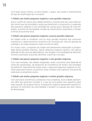 14
     Com base nesses critérios, os itens listados, a seguir, vão auxiliar o entendimento
     do tipo de classificação dos municípios:

     • Cidade com muitos pequenos negócios e sem grandes empresas
     Esse é o perfil da maioria das cidades brasileiras. Grande parte dos casos observa-
     dos mostra que dar prioridade a ações que beneficiem o surgimento e a expansão
     dos pequenos negócios é uma estratégia de sucesso para a geração de mais em-
     pregos, aumento da formalidade, atração de investimentos sustentáveis e fortale-
     cimento da economia local.

     • Cidade com poucos pequenos negócios e poucas grandes empresas
     Há cidades onde se instalaram uma ou duas grandes empresas que costumam
     impulsionar o desenvolvimento econômico do município por meio da geração de
     emprego e da cadeia produtiva criada no entorno delas.
     Em muitos casos, o progresso da cidade está diretamente relacionado à prosperi-
     dade dessas grandes empresas. Apoiar pequenos negócios significa, não apenas
     defender-se dos riscos da dependência, mas também criar estratégias de desenvol-
     vimento sustentável, buscando identificar o perfil do município.

     • Cidade com poucos pequenos negócios e sem grandes empresas
     Com raras exceções, são cidades estagnadas, onde a economia local depende da
     renda dos aposentados, de programas de transferência de renda e dos empregos
     da prefeitura. Especialmente nesses casos, o apoio aos pequenos negócios é o pri-
     meiro passo para reativar a economia, evitar o êxodo rural e garantir uma porta de
     saída para os programas sociais.

     • Cidade com muitos pequenos negócios e muitas grandes empresas
     Com estruturas econômicas e produtivas mais complexas, essas cidades represen-
     tam 28% das existentes no Brasil. É o caso de uma análise mais específica sobre
     cada situação. De qualquer forma, os pequenos negócios representam parcela im-
     portante no fenômeno da informalidade e também na redução dos altos índices
     de desemprego.
 