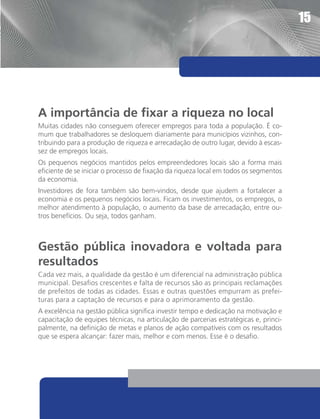 15




A importância de fixar a riqueza no local
Muitas cidades não conseguem oferecer empregos para toda a população. É co-
mum que trabalhadores se desloquem diariamente para municípios vizinhos, con-
tribuindo para a produção de riqueza e arrecadação de outro lugar, devido à escas-
sez de empregos locais.
Os pequenos negócios mantidos pelos empreendedores locais são a forma mais
eficiente de se iniciar o processo de fixação da riqueza local em todos os segmentos
da economia.
Investidores de fora também são bem-vindos, desde que ajudem a fortalecer a
economia e os pequenos negócios locais. Ficam os investimentos, os empregos, o
melhor atendimento à população, o aumento da base de arrecadação, entre ou-
tros benefícios. Ou seja, todos ganham.



Gestão pública inovadora e voltada para
resultados
Cada vez mais, a qualidade da gestão é um diferencial na administração pública
municipal. Desafios crescentes e falta de recursos são as principais reclamações
de prefeitos de todas as cidades. Essas e outras questões empurram as prefei-
turas para a captação de recursos e para o aprimoramento da gestão.
A excelência na gestão pública significa investir tempo e dedicação na motivação e
capacitação de equipes técnicas, na articulação de parcerias estratégicas e, princi-
palmente, na definição de metas e planos de ação compatíveis com os resultados
que se espera alcançar: fazer mais, melhor e com menos. Esse é o desafio.
 
